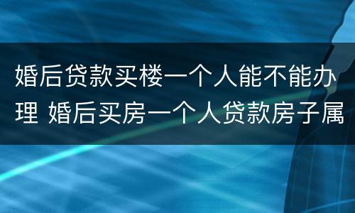 婚后贷款买楼一个人能不能办理 婚后买房一个人贷款房子属于共同财产吗