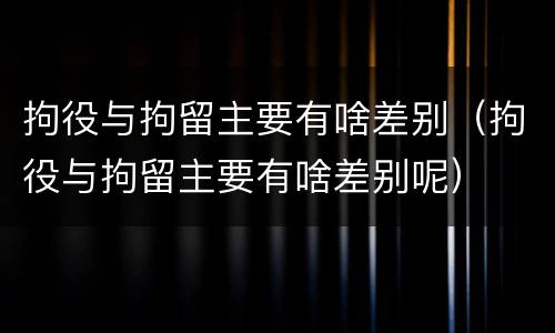 拘役与拘留主要有啥差别（拘役与拘留主要有啥差别呢）