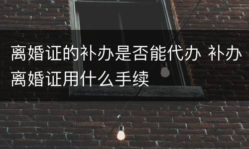 离婚证的补办是否能代办 补办离婚证用什么手续