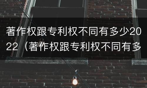 著作权跟专利权不同有多少2022（著作权跟专利权不同有多少2022年的）