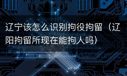 辽宁该怎么识别拘役拘留（辽阳拘留所现在能拘人吗）