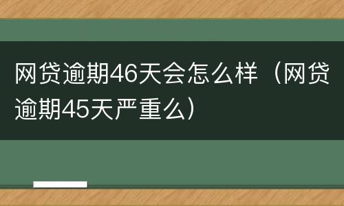 网贷逾期46天会怎么样（网贷逾期45天严重么）