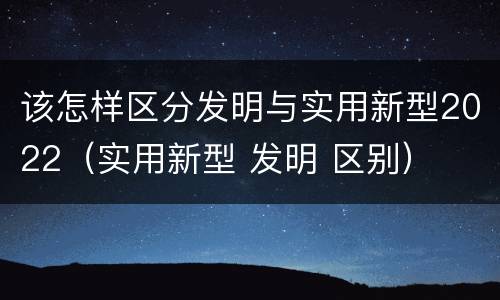该怎样区分发明与实用新型2022（实用新型 发明 区别）