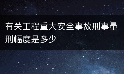 有关工程重大安全事故刑事量刑幅度是多少