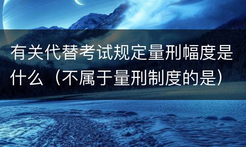 有关代替考试规定量刑幅度是什么（不属于量刑制度的是）