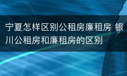 宁夏怎样区别公租房廉租房 银川公租房和廉租房的区别