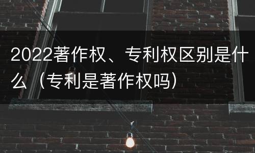 2022著作权、专利权区别是什么（专利是著作权吗）