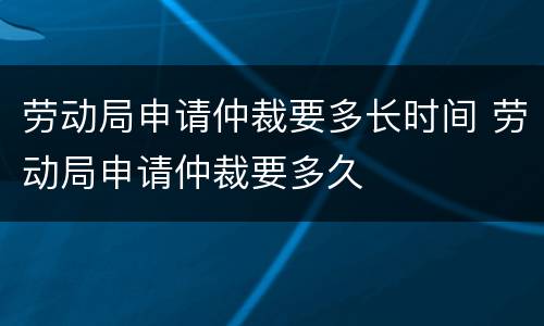 劳动局申请仲裁要多长时间 劳动局申请仲裁要多久