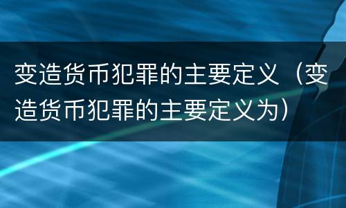 变造货币犯罪的主要定义（变造货币犯罪的主要定义为）