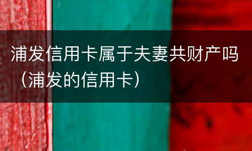 浦发信用卡属于夫妻共财产吗（浦发的信用卡）