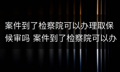案件到了检察院可以办理取保候审吗 案件到了检察院可以办理取保候审吗