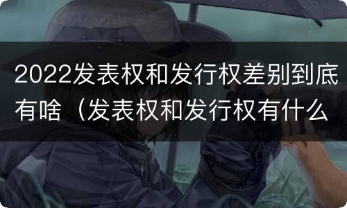 2022发表权和发行权差别到底有啥（发表权和发行权有什么区别）