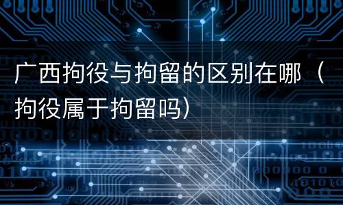 广西拘役与拘留的区别在哪（拘役属于拘留吗）