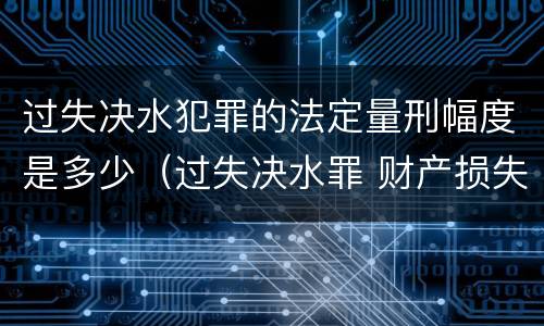 过失决水犯罪的法定量刑幅度是多少（过失决水罪 财产损失标准）
