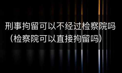 刑事拘留可以不经过检察院吗（检察院可以直接拘留吗）