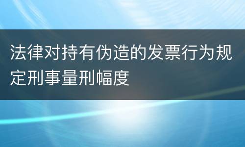 法律对持有伪造的发票行为规定刑事量刑幅度