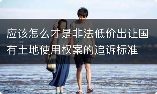 应该怎么才是非法低价出让国有土地使用权案的追诉标准