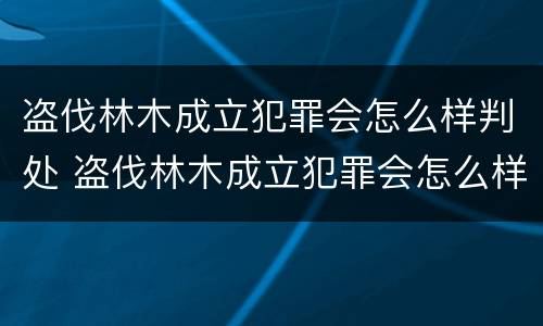 盗伐林木成立犯罪会怎么样判处 盗伐林木成立犯罪会怎么样判处呢