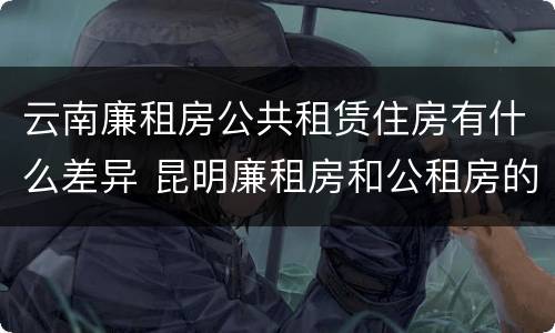 云南廉租房公共租赁住房有什么差异 昆明廉租房和公租房的区别