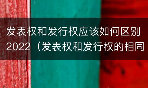 发表权和发行权应该如何区别2022（发表权和发行权的相同点）