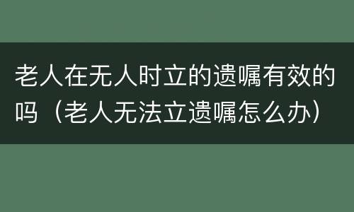 老人在无人时立的遗嘱有效的吗（老人无法立遗嘱怎么办）