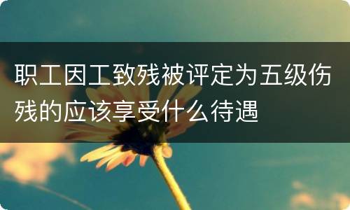 职工因工致残被评定为五级伤残的应该享受什么待遇