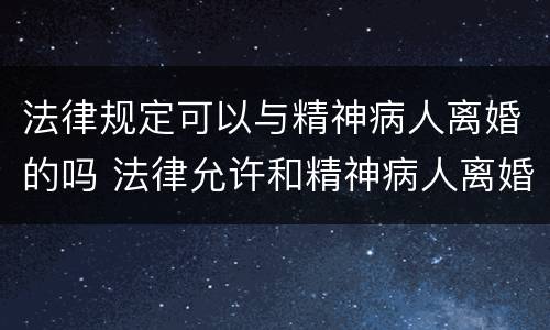 法律规定可以与精神病人离婚的吗 法律允许和精神病人离婚吗