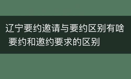 辽宁要约邀请与要约区别有啥 要约和邀约要求的区别