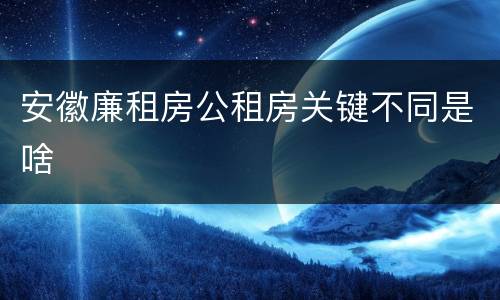 安徽廉租房公租房关键不同是啥