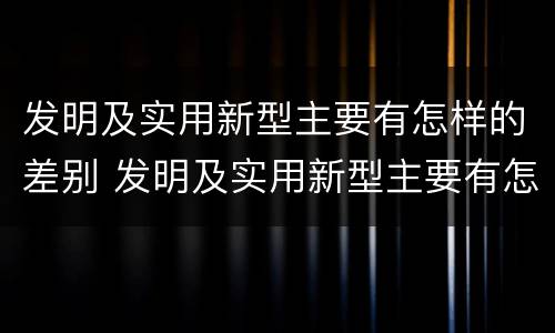 发明及实用新型主要有怎样的差别 发明及实用新型主要有怎样的差别呢
