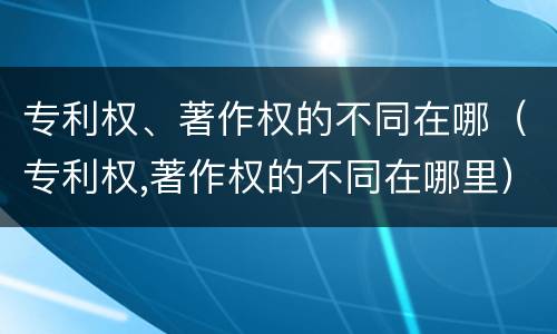 专利权、著作权的不同在哪（专利权,著作权的不同在哪里）