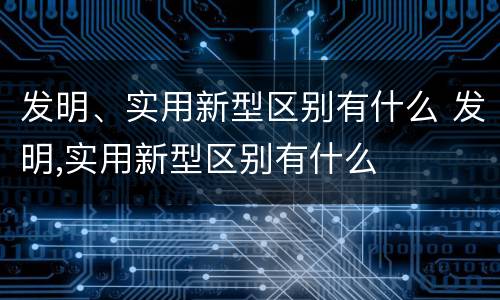 发明、实用新型区别有什么 发明,实用新型区别有什么