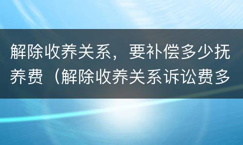 解除收养关系，要补偿多少抚养费（解除收养关系诉讼费多少）
