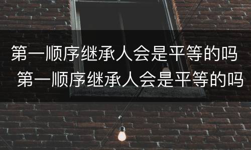 第一顺序继承人会是平等的吗 第一顺序继承人会是平等的吗知乎