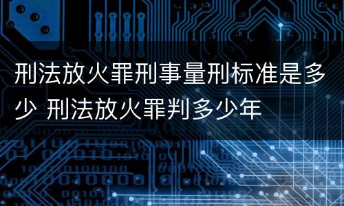 刑法放火罪刑事量刑标准是多少 刑法放火罪判多少年