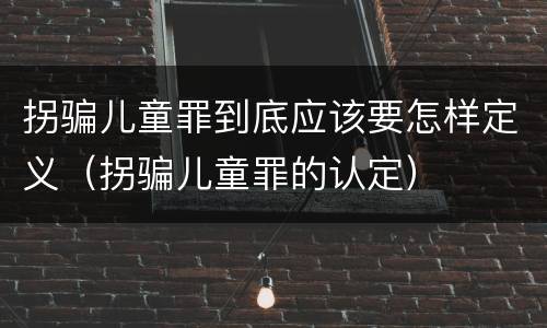 拐骗儿童罪到底应该要怎样定义（拐骗儿童罪的认定）