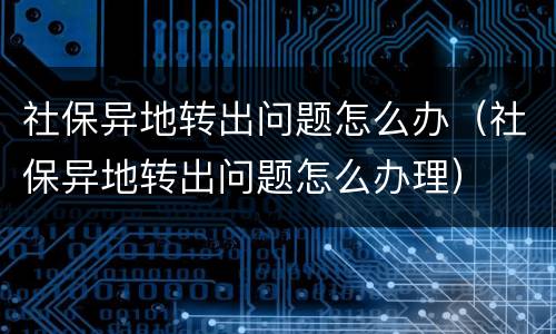 社保异地转出问题怎么办（社保异地转出问题怎么办理）