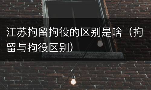 江苏拘留拘役的区别是啥（拘留与拘役区别）