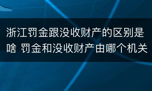 浙江罚金跟没收财产的区别是啥 罚金和没收财产由哪个机关执行
