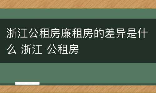 浙江公租房廉租房的差异是什么 浙江 公租房