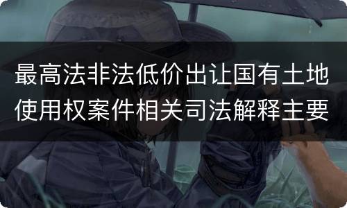 最高法非法低价出让国有土地使用权案件相关司法解释主要内容是什么