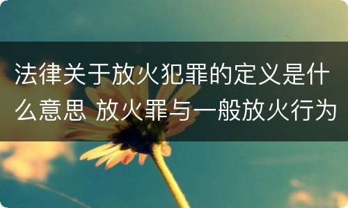 法律关于放火犯罪的定义是什么意思 放火罪与一般放火行为的区别