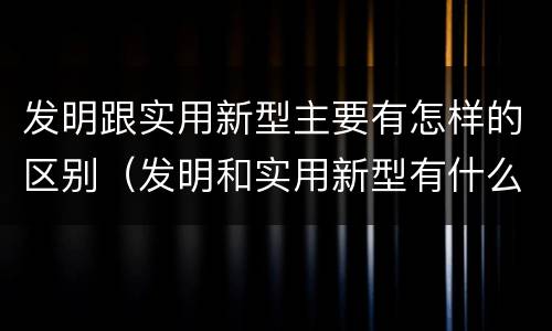 发明跟实用新型主要有怎样的区别（发明和实用新型有什么区别）