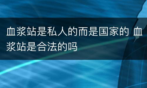 血浆站是私人的而是国家的 血浆站是合法的吗