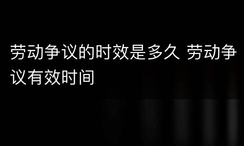 劳动争议的时效是多久 劳动争议有效时间