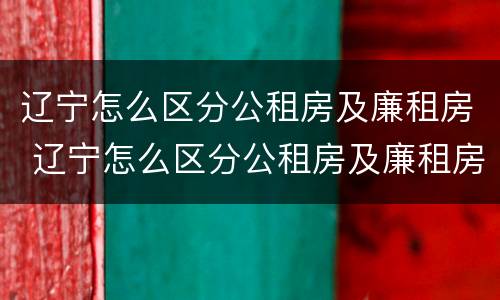 辽宁怎么区分公租房及廉租房 辽宁怎么区分公租房及廉租房区别