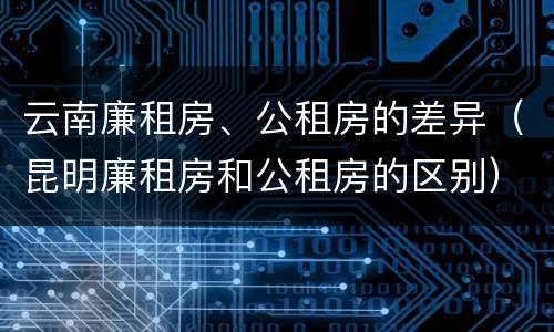 云南廉租房、公租房的差异（昆明廉租房和公租房的区别）