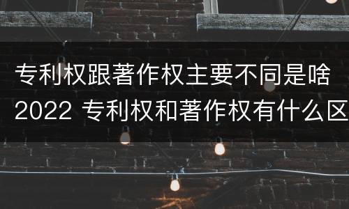 专利权跟著作权主要不同是啥2022 专利权和著作权有什么区别