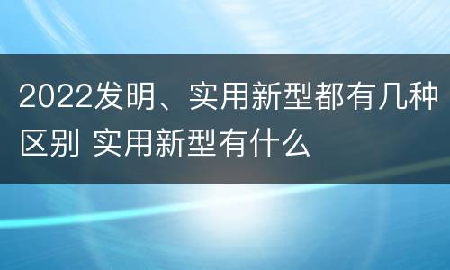 2022发明、实用新型都有几种区别 实用新型有什么