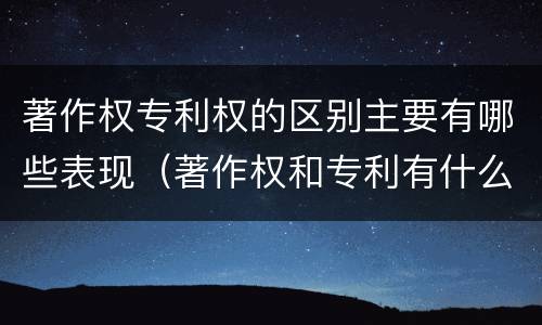 著作权专利权的区别主要有哪些表现（著作权和专利有什么区别）